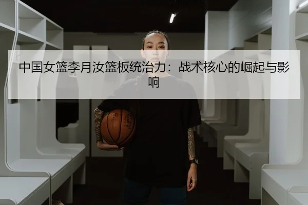 中国女篮李月汝篮板统治力：战术核心的崛起与影响