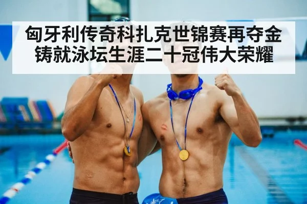 匈牙利传奇科扎克世锦赛再夺金铸就泳坛生涯二十冠伟大荣耀